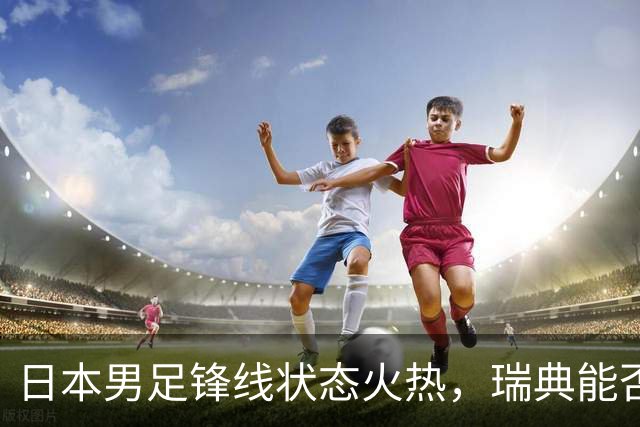 日本男足锋线状态火热，瑞典能否抵挡住劲敌？
